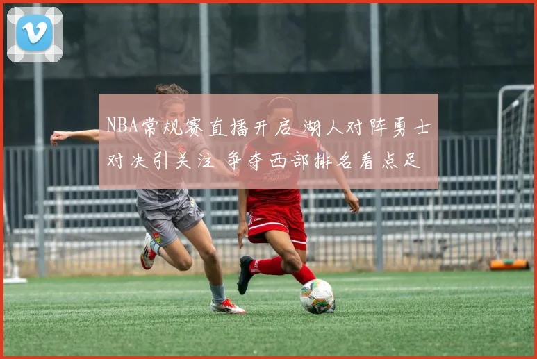 NBA常规赛直播开启 湖人对阵勇士对决引关注 争夺西部排名看点足
